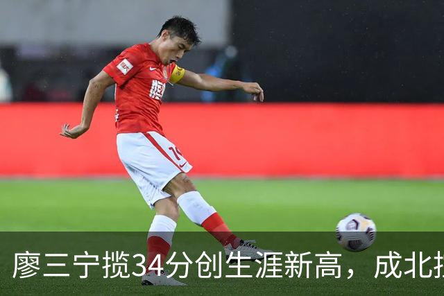 廖三宁揽34分创生涯新高，成北控男篮的核心利器